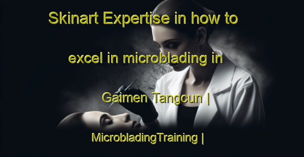 Skinart Expertise in how to excel in microblading in Gaimen Tangcun | MicrobladingTraining | MicrobladingClasses | SkinartTraining-China